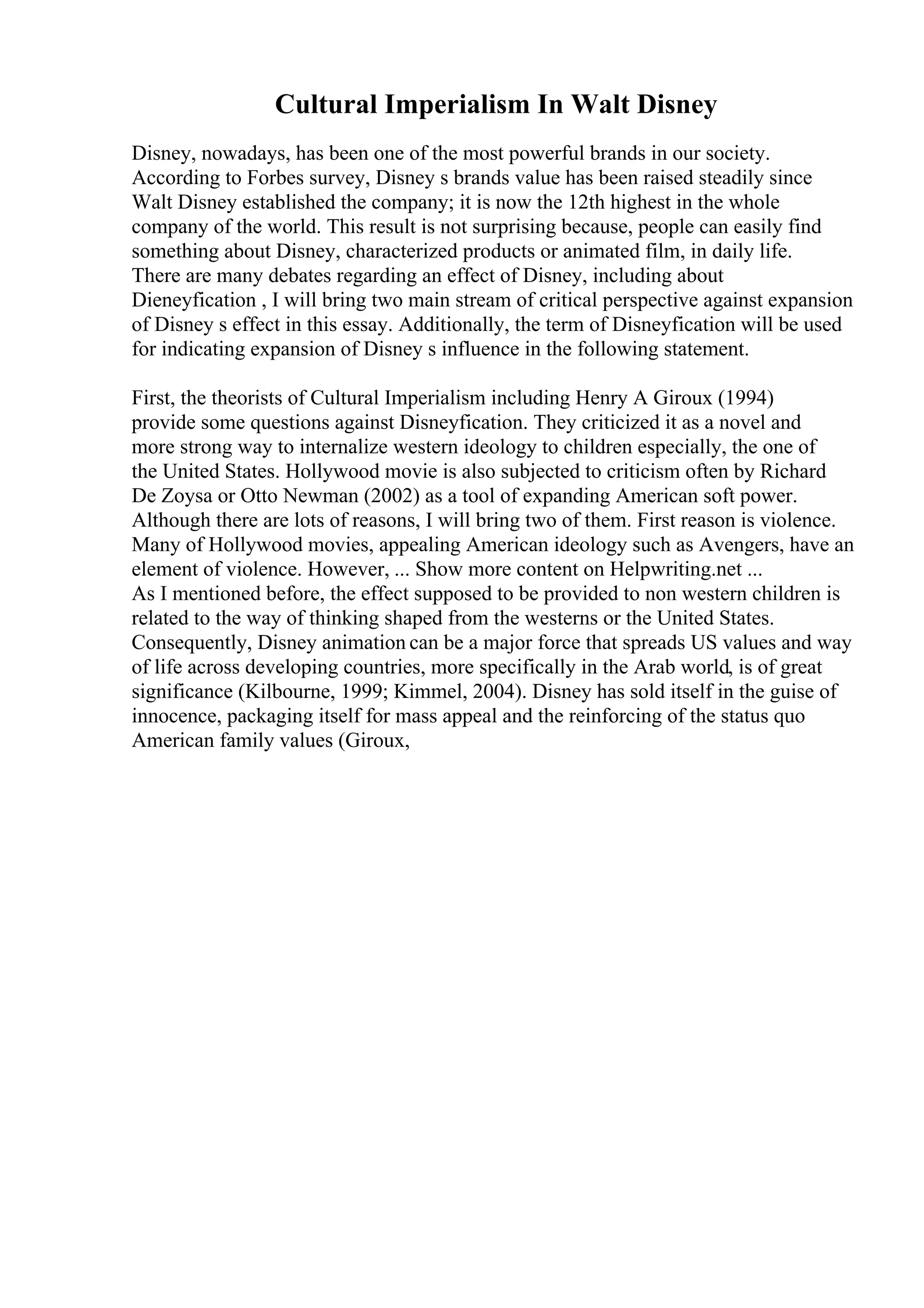 Cultural Imperialism In Walt Disney
Disney, nowadays, has been one of the most powerful brands in our society.
According to Forbes survey, Disney s brands value has been raised steadily since
Walt Disney established the company; it is now the 12th highest in the whole
company of the world. This result is not surprising because, people can easily find
something about Disney, characterized products or animated film, in daily life.
There are many debates regarding an effect of Disney, including about
Dieneyfication , I will bring two main stream of critical perspective against expansion
of Disney s effect in this essay. Additionally, the term of Disneyfication will be used
for indicating expansion of Disney s influence in the following statement.
First, the theorists of Cultural Imperialism including Henry A Giroux (1994)
provide some questions against Disneyfication. They criticized it as a novel and
more strong way to internalize western ideology to children especially, the one of
the United States. Hollywood movie is also subjected to criticism often by Richard
De Zoysa or Otto Newman (2002) as a tool of expanding American soft power.
Although there are lots of reasons, I will bring two of them. First reason is violence.
Many of Hollywood movies, appealing American ideology such as Avengers, have an
element of violence. However, ... Show more content on Helpwriting.net ...
As I mentioned before, the effect supposed to be provided to non western children is
related to the way of thinking shaped from the westerns or the United States.
Consequently, Disney animation can be a major force that spreads US values and way
of life across developing countries, more specifically in the Arab world, is of great
significance (Kilbourne, 1999; Kimmel, 2004). Disney has sold itself in the guise of
innocence, packaging itself for mass appeal and the reinforcing of the status quo
American family values (Giroux,
 