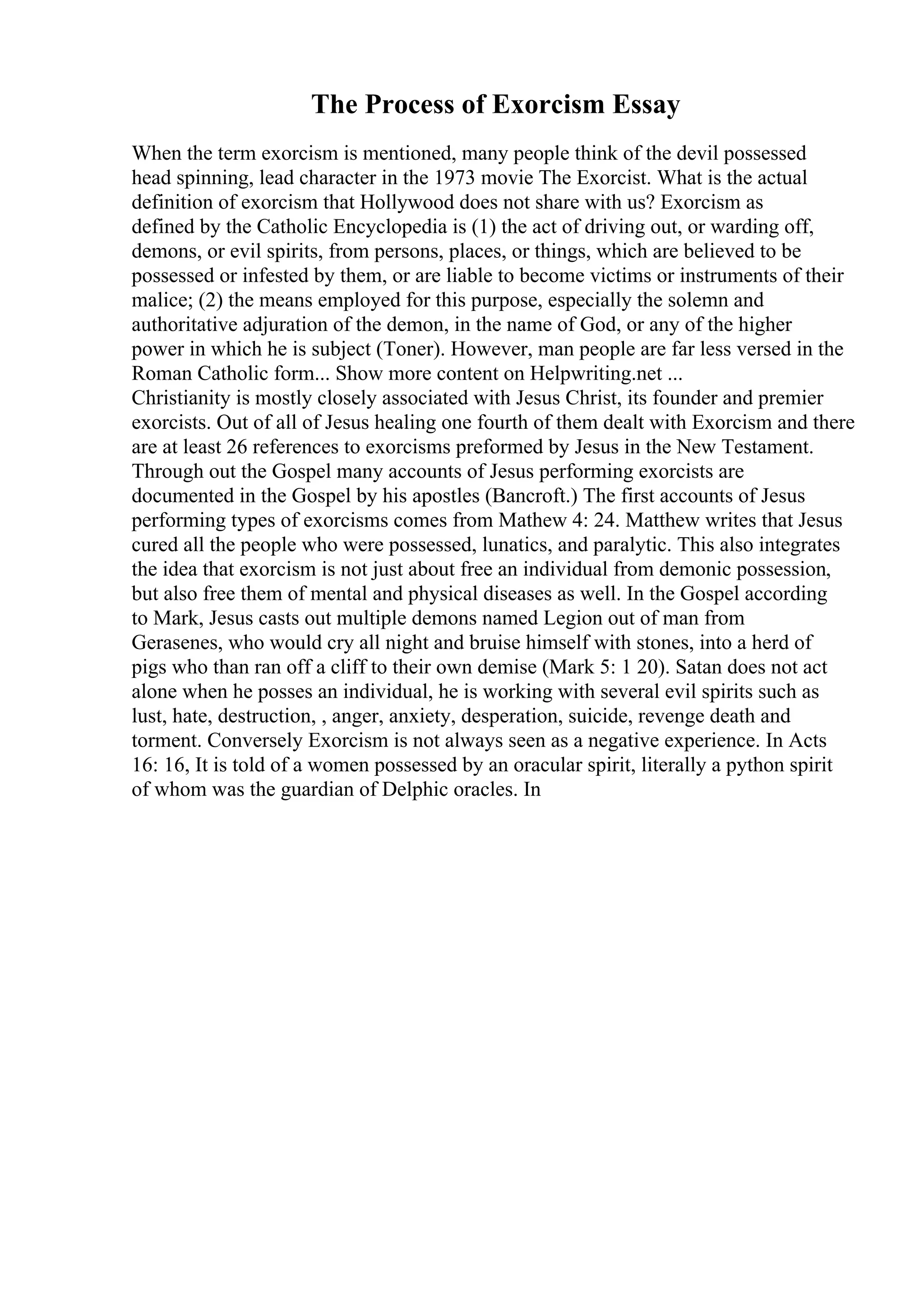 The Process of Exorcism Essay
When the term exorcism is mentioned, many people think of the devil possessed
head spinning, lead character in the 1973 movie The Exorcist. What is the actual
definition of exorcism that Hollywood does not share with us? Exorcism as
defined by the Catholic Encyclopedia is (1) the act of driving out, or warding off,
demons, or evil spirits, from persons, places, or things, which are believed to be
possessed or infested by them, or are liable to become victims or instruments of their
malice; (2) the means employed for this purpose, especially the solemn and
authoritative adjuration of the demon, in the name of God, or any of the higher
power in which he is subject (Toner). However, man people are far less versed in the
Roman Catholic form... Show more content on Helpwriting.net ...
Christianity is mostly closely associated with Jesus Christ, its founder and premier
exorcists. Out of all of Jesus healing one fourth of them dealt with Exorcism and there
are at least 26 references to exorcisms preformed by Jesus in the New Testament.
Through out the Gospel many accounts of Jesus performing exorcists are
documented in the Gospel by his apostles (Bancroft.) The first accounts of Jesus
performing types of exorcisms comes from Mathew 4: 24. Matthew writes that Jesus
cured all the people who were possessed, lunatics, and paralytic. This also integrates
the idea that exorcism is not just about free an individual from demonic possession,
but also free them of mental and physical diseases as well. In the Gospel according
to Mark, Jesus casts out multiple demons named Legion out of man from
Gerasenes, who would cry all night and bruise himself with stones, into a herd of
pigs who than ran off a cliff to their own demise (Mark 5: 1 20). Satan does not act
alone when he posses an individual, he is working with several evil spirits such as
lust, hate, destruction, , anger, anxiety, desperation, suicide, revenge death and
torment. Conversely Exorcism is not always seen as a negative experience. In Acts
16: 16, It is told of a women possessed by an oracular spirit, literally a python spirit
of whom was the guardian of Delphic oracles. In
 