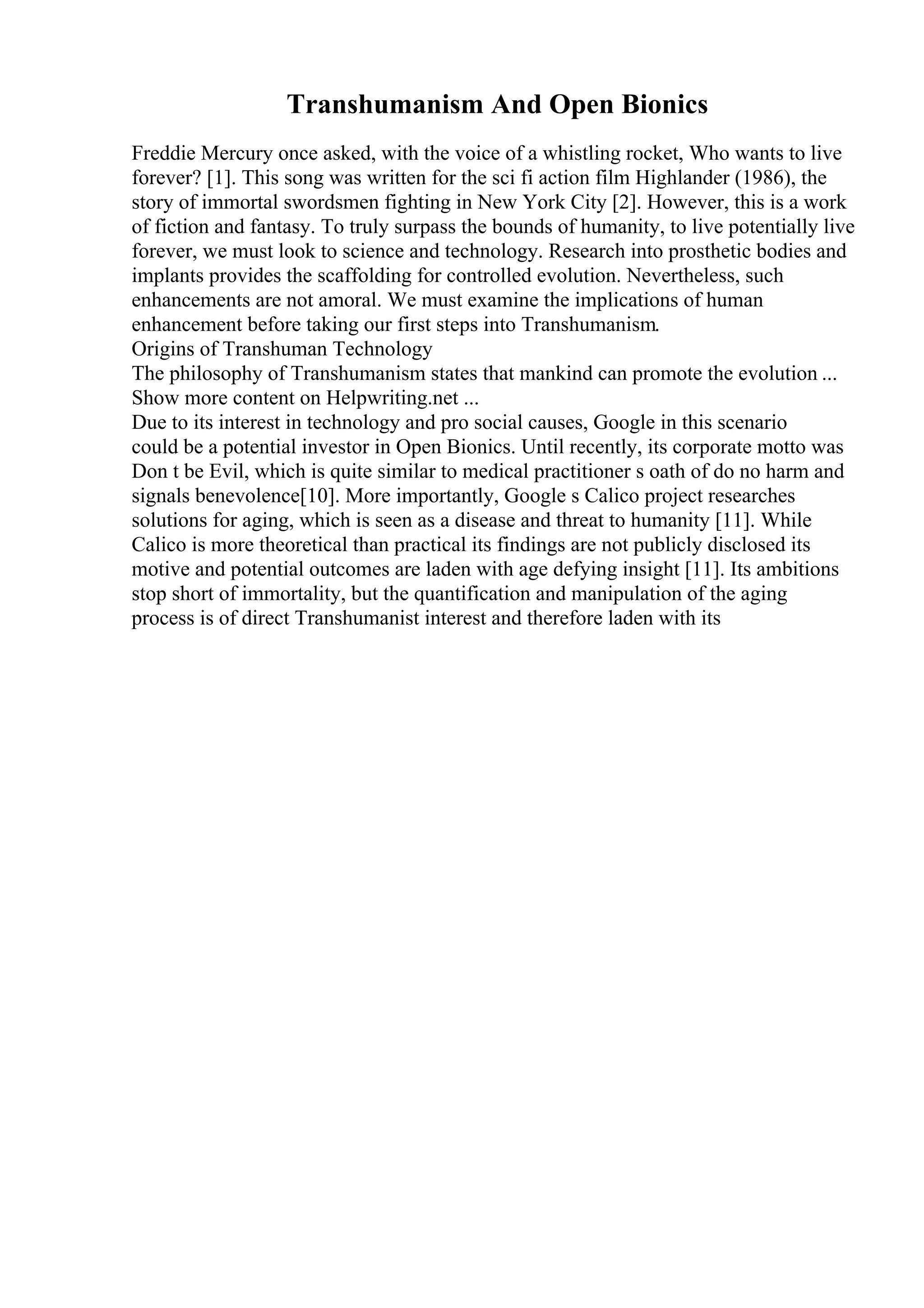 Transhumanism And Open Bionics
Freddie Mercury once asked, with the voice of a whistling rocket, Who wants to live
forever? [1]. This song was written for the sci fi action film Highlander (1986), the
story of immortal swordsmen fighting in New York City [2]. However, this is a work
of fiction and fantasy. To truly surpass the bounds of humanity, to live potentially live
forever, we must look to science and technology. Research into prosthetic bodies and
implants provides the scaffolding for controlled evolution. Nevertheless, such
enhancements are not amoral. We must examine the implications of human
enhancement before taking our first steps into Transhumanism.
Origins of Transhuman Technology
The philosophy of Transhumanism states that mankind can promote the evolution ...
Show more content on Helpwriting.net ...
Due to its interest in technology and pro social causes, Google in this scenario
could be a potential investor in Open Bionics. Until recently, its corporate motto was
Don t be Evil, which is quite similar to medical practitioner s oath of do no harm and
signals benevolence[10]. More importantly, Google s Calico project researches
solutions for aging, which is seen as a disease and threat to humanity [11]. While
Calico is more theoretical than practical its findings are not publicly disclosed its
motive and potential outcomes are laden with age defying insight [11]. Its ambitions
stop short of immortality, but the quantification and manipulation of the aging
process is of direct Transhumanist interest and therefore laden with its
 