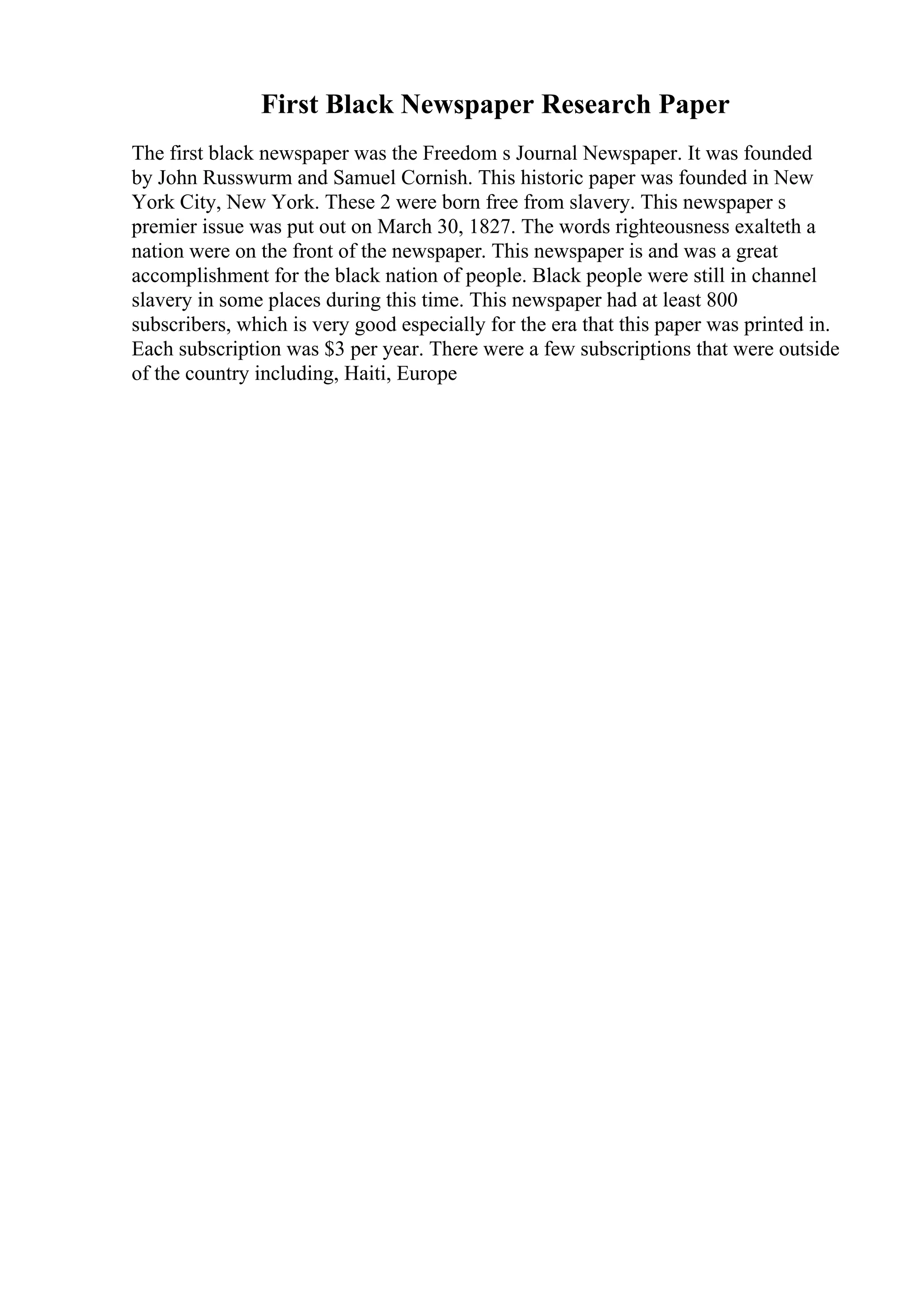First Black Newspaper Research Paper
The first black newspaper was the Freedom s Journal Newspaper. It was founded
by John Russwurm and Samuel Cornish. This historic paper was founded in New
York City, New York. These 2 were born free from slavery. This newspaper s
premier issue was put out on March 30, 1827. The words righteousness exalteth a
nation were on the front of the newspaper. This newspaper is and was a great
accomplishment for the black nation of people. Black people were still in channel
slavery in some places during this time. This newspaper had at least 800
subscribers, which is very good especially for the era that this paper was printed in.
Each subscription was $3 per year. There were a few subscriptions that were outside
of the country including, Haiti, Europe
 