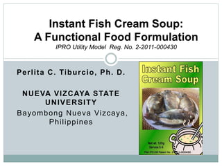 Perlita C. Tiburcio, Ph. D.
NUEVA VIZCAYA STATE
UNIVERSITY
Bayombong Nueva Vizcaya,
Philippines
Instant Fish Cream Soup:
A Functional Food Formulation
IPRO Utility Model Reg. No. 2-2011-000430
 