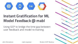 Instant Gratification for ML
Model Feedback @ mabl
Using GCP to bridge the time gap between
user feedback and model re-training
John Kinnebrew mabl engineer Boston GCP Meetup
 