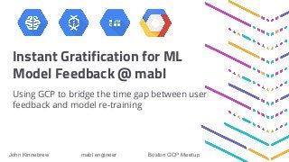 Instant Gratification for ML
Model Feedback @ mabl
Using GCP to bridge the time gap between user
feedback and model re-training
John Kinnebrew mabl engineer Boston GCP Meetup
 