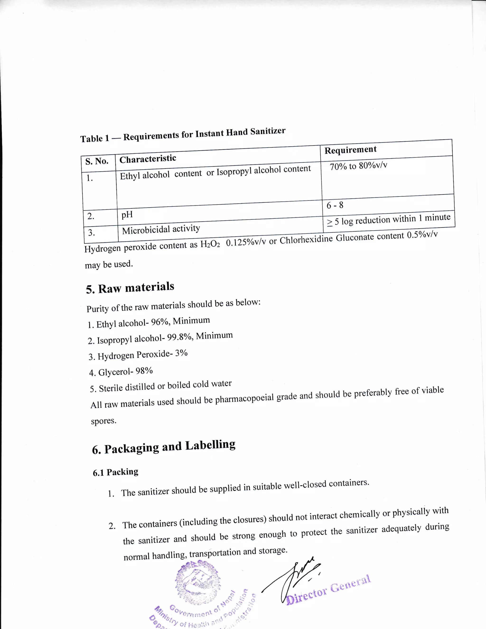 a
Table 1.
-
Requirements for Instant lland Sanitizer
@ntentasHzoz
ent 0'5%v/v
may be used.
5. Raw materials
Purity of the raw materials should be as below:
1. EthYl alcohol- 96o2, Minimum
2. Isopropyl alcohol- 99'8o/o' Minimum
3. HYdrogen Peroxide- 37o
4. GlYcerol- 98%
5. Sterile distilled or boiled cold water
All raw materiars used should be pharmacopoeiar grade and should be preferably free of viable
spores'
6. Packaging and Labelling
6.l Packing
l.Thesanitizershouldbesuppliedinsuitablewell-closedcontainers.
2.Thecontainers(includingtheclosures)shouldnotinteractchemicallyorphysicallywith
thesanitizerandshouldbestrongenoughtoprotectthesanitizeradequatelyduring
Characteristic
l alcohol content
Ethyl alcohol contel
t5ldGd"ALr, -tthin 1 minute
frrf i.-Ui.i aal activitY
K'**tsur'fl
normal handling, trl3sportation and storage'
lOolo to 80%v/v
 