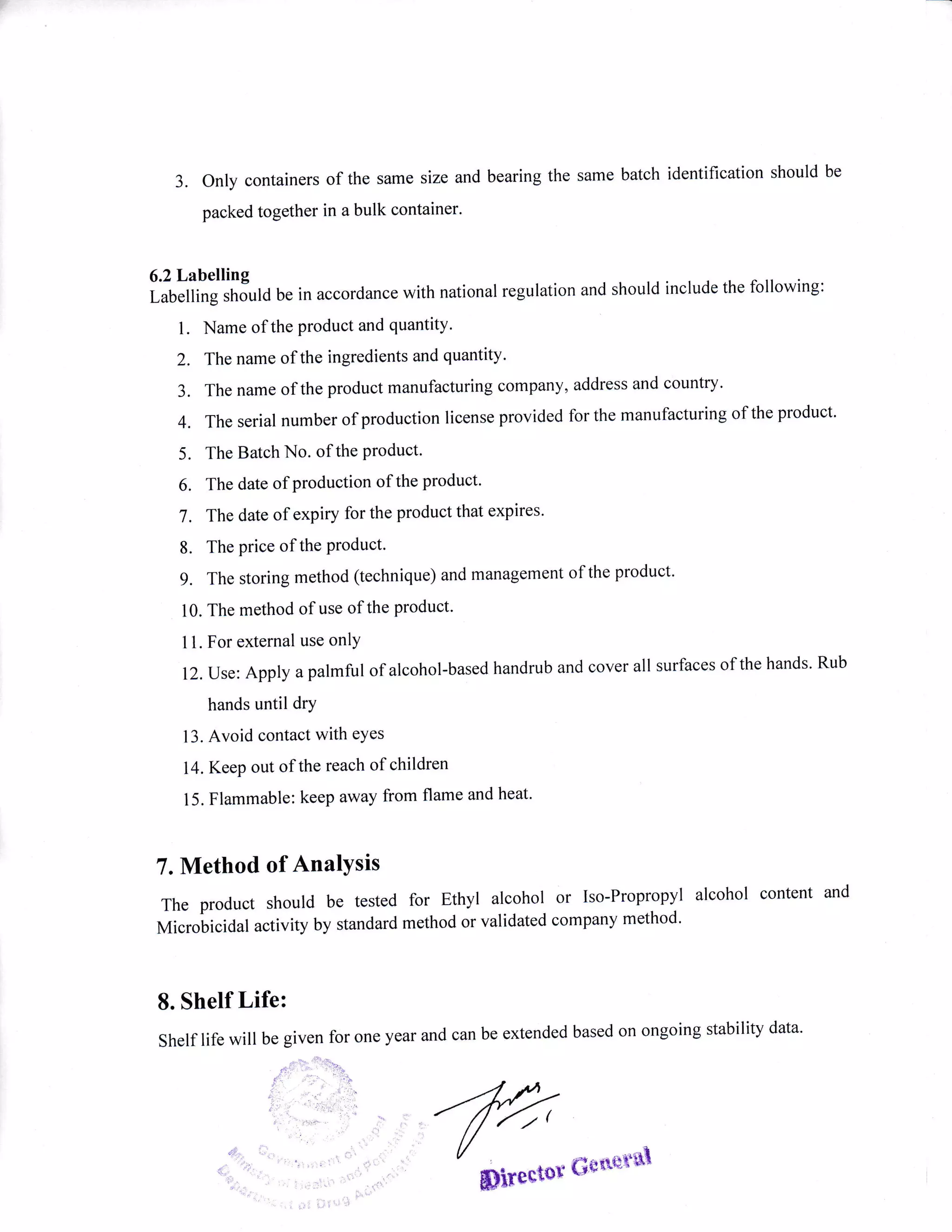 3. Only containers
packed together
of the same size and bearing the same batch identification should be
in a bulk container.
6.2 Labelling
Labelling should be in accordance with national regulation and should include the following:
l. Name of the product and quantity.
2. The name of the ingredients and quantity'
3. The name of the product manufacturing company, address and country.
4. The serial number of production license provided for the manufacturing of the product'
5. The Batch No. of the Product'
6. The date of production of the product'
7 . The date of expiry for the product that expires'
8. The price of the Product.
9. The storing method (technique) and management of the product.
10. The method of use of the product'
1 l. For external use onlY
12. Use: Apply a palmful of alcohol-based handrub and cover all surfaces of the hands' Rub
hands until drY
13. Avoid contact with eYes
14. Keep out of the reach of children
15. Flammable: keep away from flame and heat'
7. Method of AnalYsis
The product should be tested
Microbicidal activity by standard
for Ethyl alcohol or Iso-Propropyl alcohol content and
method or validated company method'
8. Shelf Life:
Shelf life will be given for one year and can be extended based on ongoing stability data'
 