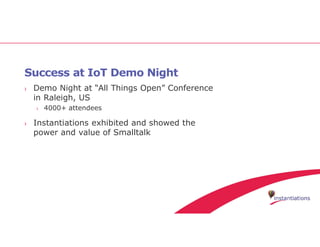 Success at IoT Demo Night
› Demo Night at “All Things Open” Conference
in Raleigh, US
› 4000+ attendees
› Instantiations exhibited and showed the
power and value of Smalltalk
 