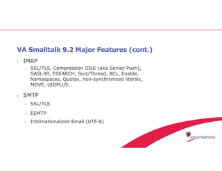 VA Smalltalk 9.2 Major Features (cont.)
› IMAP
› SSL/TLS, Compression IDLE (aka Server Push),
SASL-IR, ESEARCH, Sort/Thread, ACL, Enable,
Namespaces, Quotas, non-synchronized literals,
MOVE, UIDPLUS…
› SMTP
› SSL/TLS
› ESMTP
› Internationalized Email (UTF-8)
 