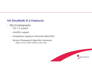 VA Smalltalk 9.2 Features
› SSL/Cryptography
› TLS 1.3 support
› LibreSSL support
› Probabilistic Signature Schemes (RSA-PSS)
› Version-Transparent Algorithm Accessors
› Elliptic-Curve, Diffie-Hellman, RSA, DSA
 