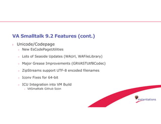 VA Smalltalk 9.2 Features (cont.)
› Unicode/Codepage
› New EsCodePageUtilities
› Lots of Seaside Updates (WAUrl, WAFileLibrary)
› Major Grease Improvements (GRVASTUtf8Codec)
› ZipStreams support UTF-8 encoded filenames
› Iconv Fixes for 64-bit
› ICU Integration into VM Build
› VASmalltalk Github Soon
 