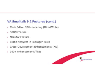 VA Smalltalk 9.2 Features (cont.)
› Code Editor GPU-rendering (DirectWrite)
› STON Feature
› NeoCSV Feature
› Static-Analyzer in Packager Rules
› Cross-Development Enhancements (XD)
› 300+ enhancements/fixes
 