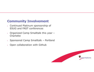 Community Involvement
› Continued Platinum sponsorship of
ESUG and FAST conferences
› Organized Camp Smalltalk this year –
Charlotte
› Sponsored Camp Smalltalk – Portland
› Open collaboration with Github
 