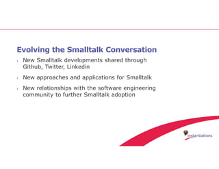 Evolving the Smalltalk Conversation
› New Smalltalk developments shared through
Github, Twitter, Linkedin
› New approaches and applications for Smalltalk
› New relationships with the software engineering
community to further Smalltalk adoption
 