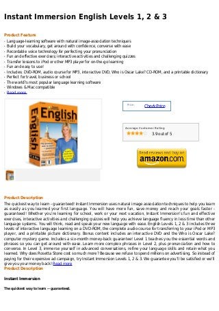Instant Immersion English Levels 1, 2 & 3

Product Feature
q   Language-learning software with natural image-association techniques
q   Build your vocabulary, get around with confidence, converse with ease
q   Recordable voice technology for perfecting your pronunciation
q   Fun and effective exercises; interactive activities and challenging quizzes
q   Transfer lessons to iPod or other MP3 player for on-the-go learning
q   Fun and easy to use!
q   Includes: DVD-ROM, audio course for MP3, interactive DVD, Who is Oscar Lake? CD-ROM, and a printable dictionary
q   Perfect for travel, business or school
q   The world?s most popular language learning software
q   Windows & Mac compatible
q   Read more


                                                                      Price :
                                                                                Check Price



                                                                     Average Customer Rating

                                                                                    3.9 out of 5




Product Description
The quickest way to learn - guaranteed! Instant Immersion uses natural image association techniques to help you learn
as easily as you learned your first language. You will have more fun, save money and reach your goals faster -
guaranteed! Whether you’re learning for school, work or your next vacation, Instant Immersion’s fun and effective
exercises, interactive activities and challenging quizzes will help you achieve language fluency in less time than other
language systems. You will think, read and speak your new language with ease. English Levels 1, 2 & 3 includes three
levels of interactive language learning on a DVD-ROM, the complete audio course for transferring to your iPod or MP3
player, and a printable picture dictionary. Bonus content includes an interactive DVD and the Who is Oscar Lake?
computer mystery game. Includes a six-month money-back guarantee! Level 1 teaches you the essential words and
phrases so you can get around with ease. Learn more complex phrases in Level 2, plus pronunciation and how to
converse. In Level 3, immerse yourself in advanced conversations, refine your language skills and retain what you
learned. Why does Rosetta Stone cost so much more? Because we refuse to spend millions on advertising. So instead of
paying for their expensive ad campaign, try Instant Immersion Levels 1, 2 & 3. We guarantee you’ll be satisfied or we’ll
give you your money back! Read more
Product Description

Instant Immersion

The quickest way to learn -- guaranteed.
 