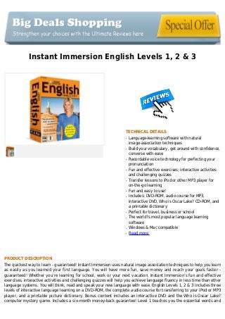Instant Immersion English Levels 1, 2 & 3
TECHNICAL DETAILS
Language-learning software with naturalq
image-association techniques
Build your vocabulary, get around with confidence,q
converse with ease
Recordable voice technology for perfecting yourq
pronunciation
Fun and effective exercises; interactive activitiesq
and challenging quizzes
Transfer lessons to iPod or other MP3 player forq
on-the-go learning
Fun and easy to use!q
Includes: DVD-ROM, audio course for MP3,q
interactive DVD, Who is Oscar Lake? CD-ROM, and
a printable dictionary
Perfect for travel, business or schoolq
The world?s most popular language learningq
software
Windows & Mac compatibleq
Read moreq
PRODUCT DESCRIPTION
The quickest way to learn - guaranteed! Instant Immersion uses natural image association techniques to help you learn
as easily as you learned your first language. You will have more fun, save money and reach your goals faster -
guaranteed! Whether you’re learning for school, work or your next vacation, Instant Immersion’s fun and effective
exercises, interactive activities and challenging quizzes will help you achieve language fluency in less time than other
language systems. You will think, read and speak your new language with ease. English Levels 1, 2 & 3 includes three
levels of interactive language learning on a DVD-ROM, the complete audio course for transferring to your iPod or MP3
player, and a printable picture dictionary. Bonus content includes an interactive DVD and the Who is Oscar Lake?
computer mystery game. Includes a six-month money-back guarantee! Level 1 teaches you the essential words and
 
