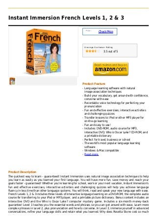 Instant Immersion French Levels 1, 2 & 3

                                                                Price :
                                                                          Check Price



                                                               Average Customer Rating

                                                                              3.5 out of 5




                                                           Product Feature
                                                           q   Language-learning software with natural
                                                               image-association techniques
                                                           q   Build your vocabulary, get around with confidence,
                                                               converse with ease
                                                           q   Recordable voice technology for perfecting your
                                                               pronunciation
                                                           q   Fun and effective exercises; interactive activities
                                                               and challenging quizzes
                                                           q   Transfer lessons to iPod or other MP3 player for
                                                               on-the-go learning
                                                           q   Fun and easy to use!
                                                           q   Includes: DVD-ROM, audio course for MP3,
                                                               interactive DVD, Who is Oscar Lake? CD-ROM, and
                                                               a printable dictionary
                                                           q   Perfect for travel, business or school
                                                           q   The world?s most popular language learning
                                                               software
                                                           q   Windows & Mac compatible
                                                           q   Read more




Product Description
The quickest way to learn - guaranteed! Instant Immersion uses natural image association techniques to help
you learn as easily as you learned your first language. You will have more fun, save money and reach your
goals faster - guaranteed! Whether you’re learning for school, work or your next vacation, Instant Immersion’s
fun and effective exercises, interactive activities and challenging quizzes will help you achieve language
fluency in less time than other language systems. You will think, read and speak your new language with ease.
French Levels 1, 2 & 3 includes three levels of interactive language learning on a DVD-ROM, the complete audio
course for transferring to your iPod or MP3 player, and a printable picture dictionary. Bonus content includes an
interactive DVD and the Who is Oscar Lake? computer mystery game. Includes a six-month money-back
guarantee! Level 1 teaches you the essential words and phrases so you can get around with ease. Learn more
complex phrases in Level 2, plus pronunciation and how to converse. In Level 3, immerse yourself in advanced
conversations, refine your language skills and retain what you learned. Why does Rosetta Stone cost so much
 