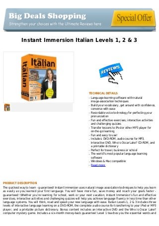 Instant Immersion Italian Levels 1, 2 & 3
TECHNICAL DETAILS
Language-learning software with naturalq
image-association techniques
Build your vocabulary, get around with confidence,q
converse with ease
Recordable voice technology for perfecting yourq
pronunciation
Fun and effective exercises; interactive activitiesq
and challenging quizzes
Transfer lessons to iPod or other MP3 player forq
on-the-go learning
Fun and easy to use!q
Includes: DVD-ROM, audio course for MP3,q
interactive DVD, Who is Oscar Lake? CD-ROM, and
a printable dictionary
Perfect for travel, business or schoolq
The world?s most popular language learningq
software
Windows & Mac compatibleq
Read moreq
PRODUCT DESCRIPTION
The quickest way to learn - guaranteed! Instant Immersion uses natural image association techniques to help you learn
as easily as you learned your first language. You will have more fun, save money and reach your goals faster -
guaranteed! Whether you’re learning for school, work or your next vacation, Instant Immersion’s fun and effective
exercises, interactive activities and challenging quizzes will help you achieve language fluency in less time than other
language systems. You will think, read and speak your new language with ease. Italian Levels 1, 2 & 3 includes three
levels of interactive language learning on a DVD-ROM, the complete audio course for transferring to your iPod or MP3
player, and a printable picture dictionary. Bonus content includes an interactive DVD and the Who is Oscar Lake?
computer mystery game. Includes a six-month money-back guarantee! Level 1 teaches you the essential words and
 