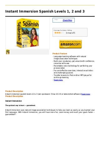 Instant Immersion Spanish Levels 1, 2 and 3

                                                              Price :
                                                                        Check Price



                                                             Average Customer Rating

                                                                            3.4 out of 5




                                                         Product Feature
                                                         q   Language-learning software with natural
                                                             image-association techniques
                                                         q   Build your vocabulary, get around with confidence,
                                                             converse with ease
                                                         q   Recordable voice technology for perfecting your
                                                             pronunciation
                                                         q   Fun and effective exercises; interactive activities
                                                             and challenging quizzes
                                                         q   Transfer lessons to iPod or other MP3 player for
                                                             on-the-go learning
                                                         q   Read more




Product Description
Instant immersion spanish levels 12 & 3 (win xpvistawin 7/mac 10.3.9 or laterub/dvd software) Read more
Product Description

Instant Immersion

The quickest way to learn -- guaranteed.


Instant Immersion uses natural image-association techniques to help you learn as easily as you learned your
first language. With Instant Immersion, you will have more fun, save money and reach your goals faster --
guaranteed*!
 