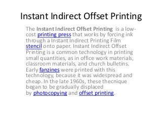 Instant Indirect Offset Printing
The Instant Indirect Offset Printing is a low-
cost printing press that works by forcing ink
through a Instant Indirect Printing Film
stencil onto paper. Instant Indirect Offset
Printing is a common technology in printing
small quantities, as in office work materials,
classroom materials, and church bulletins.
Early fanzines were printed with this
technology, because it was widespread and
cheap. In the late 1960s, these thecnique
began to be gradually displaced
by photocopying and offset printing.
 