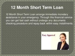 12 Month Short Term Loan
12 Month Short Term Loan arrange immediate monetary
assistance in your emergency. Through this financial service
you can get fast cash without undergo any documents
checking procedure and repay back within easy installments.
 