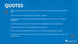 QUOTES
Why is my intranet stuck in the office, why can’t I access it from home, or from my clients
office
Why can’t I access information from my mobile, or tablet
Employees can use Facebook, YouTube and WordPress at home, so why not in a digital
workplace?
It would be nice to access my information from multiple devices with a single login
Why do I have to log onto so many systems to do my job
Why is setting up a SharePoint Intranet such a cumbersome and expensive project
My requirements for a social intranet is similar to 1000s of other organisations, right? Just
install me one
 