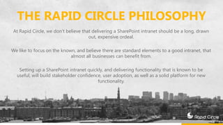 THE RAPID CIRCLE PHILOSOPHY
At Rapid Circle, we don’t believe that delivering a SharePoint intranet should be a long, drawn
out, expensive ordeal.
We like to focus on the known, and believe there are standard elements to a good intranet, that
almost all businesses can benefit from.
Setting up a SharePoint intranet quickly, and delivering functionality that is known to be
useful, will build stakeholder confidence, user adoption, as well as a solid platform for new
functionality.
 