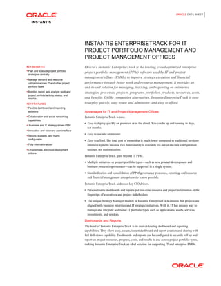 ORACLE DATA SHEET
INSTANTIS ENTERPRISETRACK FOR IT
PROJECT PORTFOLIO MANAGEMENT AND
PROJECT MANAGEMENT OFFICES
KEY BENEFITS
• Plan and execute project portfolio
strategies centrally.
• Manage demand and resource
utilization across IT and other project
portfolio types.
• Monitor, report, and analyze work and
project portfolio activity, status, and
metrics.
KEY FEATURES
• Flexible dashboard and reporting
solutions
• Collaboration and social networking
capabilities
• Business and IT strategy-driven PPM
• Innovative and visionary user interface
• Secure, scalable, and highly
configurable
• Fully internationalized
• On-premises and cloud deployment
options
Oracle’s Instantis EnterpriseTrack is the leading, cloud-optimized enterprise
project portfolio management (PPM) software used by IT and project
management offices (PMOs) to improve strategy execution and financial
performance through better work and resource management. It provides an
end-to-end solution for managing, tracking, and reporting on enterprise
strategies, processes, projects, programs, portfolios, products, resources, costs,
and benefits. Unlike competitive alternatives, Instantis EnterpriseTrack is easy
to deploy quickly, easy to use and administer, and easy to afford.
Advantages for IT and Project Management Offices
Instantis EnterpriseTrack is easy.
• Easy to deploy quickly on premises or in the cloud. You can be up and running in days,
not months.
• Easy to use and administer.
• Easy to afford. The total cost of ownership is much lower compared to traditional services-
intensive systems because rich functionality is available via out-of-the-box configuration
settings, not customization.
Instantis EnterpriseTrack goes beyond IT PPM.
• Multiple initiatives or project portfolio types—such as new product development and
business process improvement—can be supported in a single system.
• Standardization and consolidation of PPM governance processes, reporting, and resource
and financial management enterprisewide is now possible.
Instantis EnterpriseTrack addresses key CIO drivers.
• Personalizable dashboards and reports put real-time resource and project information at the
finger tips of executives and project stakeholders.
• The unique Strategy Manager module in Instantis EnterpriseTrack ensures that projects are
aligned with business priorities and IT strategic initiatives. With it, IT has an easy way to
manage and integrate additional IT portfolio types such as applications, assets, services,
investments, and vendors.
Dashboards and Reports
The heart of Instantis EnterpriseTrack is its market-leading dashboard and reporting
capabilities. They allow easy, secure, instant dashboard and report creation and sharing with
full drill-down capability. Dashboards and reports can be configured to securely roll up and
report on project resources, progress, costs, and results in and across project portfolio types,
making Instantis EnterpriseTrack an ideal solution for supporting IT and enterprise PMOs.
 