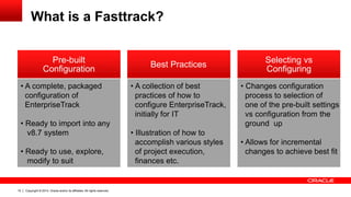 Copyright © 2014, Oracle and/or its affiliates. All rights reserved.10
What is a Fasttrack?
• Changes configuration
process to selection of
one of the pre-built settings
vs configuration from the
ground up
• Allows for incremental
changes to achieve best fit
Selecting vs
Configuring
Best Practices
• A collection of best
practices of how to
configure EnterpriseTrack,
initially for IT
• Illustration of how to
accomplish various styles
of project execution,
finances etc.
Pre-built
Configuration
• A complete, packaged
configuration of
EnterpriseTrack
• Ready to import into any
v8.7 system
• Ready to use, explore,
modify to suit
 