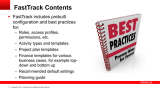 Copyright © 2014, Oracle and/or its affiliates. All rights reserved.11
FastTrack Contents
 FastTrack includes prebuilt
configuration and best practices
for:
– Roles, access profiles,
permissions, etc.
– Activity types and templates
– Project plan templates
– Finance templates for various
business cases, for example top-
down and bottom up
– Recommended default settings
– Planning guide
 