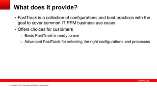Copyright © 2014, Oracle and/or its affiliates. All rights reserved.13
What does it provide?
 FastTrack is a collection of configurations and best practices with the
goal to cover common IT PPM business use cases
 Offers choices for customers
– Basic FastTrack is ready to use
– Advanced FastTrack for selecting the right configurations and processes
 