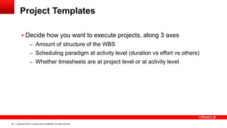 Copyright © 2014, Oracle and/or its affiliates. All rights reserved.20
Project Templates
 Decide how you want to execute projects, along 3 axes
– Amount of structure of the WBS
– Scheduling paradigm at activity level (duration vs effort vs others)
– Whether timesheets are at project level or at activity level
 