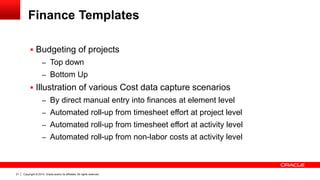 Copyright © 2014, Oracle and/or its affiliates. All rights reserved.21
Finance Templates
 Budgeting of projects
– Top down
– Bottom Up
 Illustration of various Cost data capture scenarios
– By direct manual entry into finances at element level
– Automated roll-up from timesheet effort at project level
– Automated roll-up from timesheet effort at activity level
– Automated roll-up from non-labor costs at activity level
 