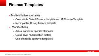 Copyright © 2014, Oracle and/or its affiliates. All rights reserved.22
Finance Templates
 Multi-initiative scenarios
– Compatible Global Finance template and IT Finance Template
– Incompatible IT only finance template
 Modifications
– Actual names of specific elements
– Group level multiplication factors
– Use of finance approval templates
 