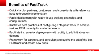 Copyright © 2014, Oracle and/or its affiliates. All rights reserved.23
Benefits of FastTrack
 Quick start for partners, customers, and consultants with reference
base reference implementation
 Rapid deployment with ready to use working examples, and
configurations
 Illustrates best practices of configuring EnterpriseTrack to achieve
various PPM maturity for customer needs
 Facilitate incremental deployments with ability to add initiatives on
demand
 Framework for partners, and consultants to evolve the out of the box
FastTrack and create new ones
 