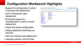 Copyright © 2014, Oracle and/or its affiliates. All rights reserved.28
Configuration Workbench Highlights
 Support for configuration in admin
UI during initial deployment
 UAT to Production rapid
deployment
 Enhanced support for
reconfiguration in admin UI post
deployment
 Import and export configuration
 Adding additional FastTracks on-
demand
 Add new initiative post deployment
 Upgrade, patches, and hot fixes
 