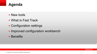 Copyright © 2014, Oracle and/or its affiliates. All rights reserved.3
Agenda
 New tools
 What is Fast Track
 Configuration settings
 Improved configuration workbench
 Benefits
 