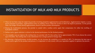 INSTANTIZATION OF MILK AND MILK PRODUCTS
 There are two basic steps for improving powder rewetting properties-agglomeration and lecithination. Agglomeration imparts a coarse,
porous structure to powders. Agglomeration relies on capillary forces within the cavities to allow the liquid to penetrate. As the granule
sinks, the bridges formed during agglomeration dissolve and the product disintegrates.
 During the lecithination process, the powder is coated with a surface active agent that compensates for either the swelling of
hydrophilic surfaces
 Surface active agent selection is critical to the desired performance for the finished product..
 For example, you can improve the wetting time of a powder with 5% free surface fat by approximately 70% if you choose the correct
type of lecithin. The wetting time is also maintained over a longer period of storage time.
 By choosing a high-performance lecithin product, we can increase the wettability at 6 months by 80%. To determine the best type of
surface active agent for the product and process, it is important to work closely with your ingredient supplier to optimize the process.
 