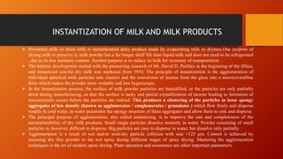 INSTANTIZATION OF MILK AND MILK PRODUCTS
 Powdered milk or dried milk is manufactured dairy product made by evaporating milk to dryness.One purpose of
drying milk to preserve it, milk powder has a far longer shelf life than liquid milk and does not need to be refrigerated
, due to its low moisture content. Another purpose is to reduce its bulk for economy of transportation.
 The historic development started with the pioneering research of Mr. David D. Peebles in the beginning of the fifties,
and instantized non-fat dry milk was marketed from 1954. The principle of instantization is the agglomeration of
individual spherical milk particles into clusters and the conversion of lactose from the glass into a microcrystalline
form which makes the powder more wettable and less hygroscopic.
 In the instantization process, the surface of milk powder particles are humidified, or the particles are only partially
dried during manufacturing, so that the surface is tacky and partial crystallization of lactose leading to formation of
microcrystals occurs before the particles are redried. This produces a clustering of the particles in loose spongy
aggregates of low density (known as agglomerates / conglomerates / granulates ) which flow freely and disperse
readily in cold water, as water penetrates the spongy structure of these aggregates and allow them to sink and disperse.
 The principal purpose of agglomeration, also called instantizing, is to improve the rate and completeness of the
reconstitutability of dry milk products. Small single particles dissolve instantly in water. Powder consisting of small
particles is, however, difficult to disperse. Big particles are easy to disperse in water, but dissolve only partially.
 Agglomeration is a result of wet and/or semi-dry particle collision with size >125 µm. Control is achieved by
returning dry fine powder to the wet spray during different stages of spray drying. Mastering the agglomeration
techniques is the art of modern spray drying. Plant operation and economics are other important parameters.
 