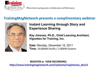 TrainingMagNetwork presents a complimentary webinar Instant Learning through Story and Experience Sharing Ray Jimenez, Ph.D., Chief Learning Architect, Vignettes for Training, Inc.  Date:  Monday, December 12, 2011 Time:   10:00AM Pacific / 1:00PM Eastern REGISTER or  VIEW RECORDING:  http://www.trainingmagnetwork.com/welcome/rayjimenez_dec12 