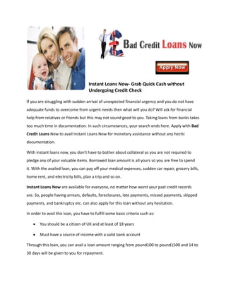 Instant Loans Now- Grab Quick Cash without
                                     Undergoing Credit Check

If you are struggling with sudden arrival of unexpected financial urgency and you do not have
adequate funds to overcome from urgent needs then what will you do? Will ask for financial
help from relatives or friends but this may not sound good to you. Taking loans from banks takes
too much time in documentation. In such circumstances, your search ends here. Apply with Bad
Credit Loans Now to avail Instant Loans Now for monetary assistance without any hectic
documentation.

With instant loans now, you don’t have to bother about collateral as you are not required to
pledge any of your valuable items. Borrowed loan amount is all yours so you are free to spend
it. With the availed loan, you can pay off your medical expenses, sudden car repair, grocery bills,
home rent, and electricity bills, plan a trip and so on.

Instant Loans Now are available for everyone, no matter how worst your past credit records
are. So, people having arrears, defaults, foreclosures, late payments, missed payments, skipped
payments, and bankruptcy etc. can also apply for this loan without any hesitation.

In order to avail this loan, you have to fulfill some basic criteria such as:

        You should be a citizen of UK and at least of 18 years

        Must have a source of income with a valid bank account

Through this loan, you can avail a loan amount ranging from pound100 to pound1500 and 14 to
30 days will be given to you for repayment.
 