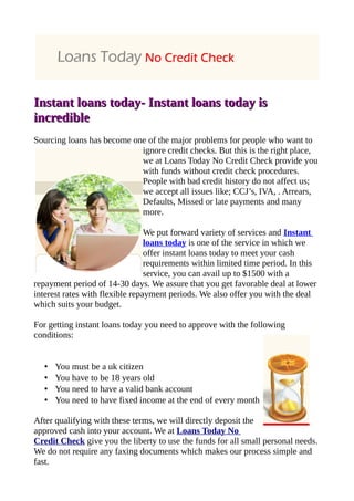 Instant loans today- Instant loans today is
incredible
Sourcing loans has become one of the major problems for people who want to
                            ignore credit checks. But this is the right place,
                            we at Loans Today No Credit Check provide you
                            with funds without credit check procedures.
                            People with bad credit history do not affect us;
                            we accept all issues like; CCJ’s, IVA, . Arrears,
                            Defaults, Missed or late payments and many
                            more.

                                 We put forward variety of services and Instant
                                 loans today is one of the service in which we
                                 offer instant loans today to meet your cash
                                 requirements within limited time period. In this
                                 service, you can avail up to $1500 with a
repayment period of 14-30 days. We assure that you get favorable deal at lower
interest rates with flexible repayment periods. We also offer you with the deal
which suits your budget.

For getting instant loans today you need to approve with the following
conditions:


   •   You must be a uk citizen
   •   You have to be 18 years old
   •   You need to have a valid bank account
   •   You need to have fixed income at the end of every month

After qualifying with these terms, we will directly deposit the
approved cash into your account. We at Loans Today No
Credit Check give you the liberty to use the funds for all small personal needs.
We do not require any faxing documents which makes our process simple and
fast.
 