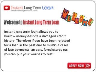 Instant long term loan allows you to
borrow money despite a damaged credit
history, Therefore if you have been rejected
for a loan in the past due to multiple cases
of late payments, arrears, foreclosures etc
you can put your worries to rest.

 
