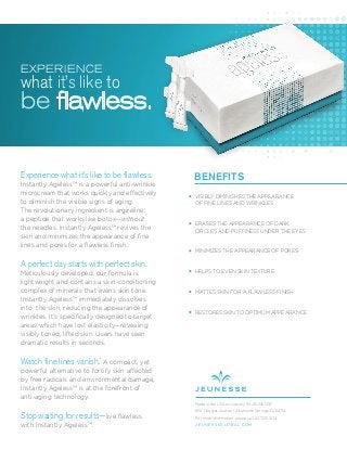Experience what it’s like to be flawless.
Instantly Ageless™ is a powerful anti-wrinkle
microcream that works quickly and effectively
to diminish the visible signs of aging.
The revolutionary ingredient is argireline:
a peptide that works like botox—without
the needles. Instantly Ageless™ revives the
skin and minimizes the appearance of ﬁne
lines and pores for a ﬂawless ﬁnish.
A perfect day starts with perfect skin.
Meticulously developed, our formula is
lightweight and contains a skin-conditioning
complex of minerals that evens skin tone.
Instantly Ageless™ immediately dissolves
into the skin, reducing the appearance of
wrinkles. It’s speciﬁcally designed to target
areas which have lost elasticity—revealing
visibly toned, lifted skin. Users have seen
dramatic results in seconds.
Watch fine lines vanish.*
A compact, yet
powerful alternative to fortify skin affected
by free radicals and environmental damage,
Instantly Ageless™ is at the forefront of
anti-aging technology.
Stop waiting for results—live ﬂawless
with Instantly Ageless™.
BENEFITS
VISIBLY DIMINISHES THE APPEARANCE
OF FINE LINES AND WRINKLES
ERASES THE APPEARANCE OF DARK
CIRCLES AND PUFFINESS UNDER THE EYES
MINIMIZES THE APPEARANCE OF PORES
HELPS TO EVEN SKIN TEXTURE
MATTES SKIN FOR A FLAWLESS FINISH
RESTORES SKIN TO OPTIMUM APPEARANCE
Made in the USA exclusively for JEUNESSE®
650 Douglas Avenue | Altamonte Springs, FL 32714
For more information, please call: 407.215.7414
J E U N E S S E G LO B A L .C O M
EXPERIENCE
what it’s like to
be flawless.
 