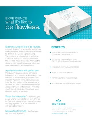 Experience what it’s like to be flawless.
Instantly Ageless™ is a powerful anti-wrinkle
microcream that works quickly and effectively
to diminish the visible signs of aging.
The revolutionary ingredient is argireline:
a peptide that works like botox—without
the needles. Instantly Ageless™ revives the
skin and minimizes the appearance of ﬁne
lines and pores for a ﬂawless ﬁnish.
A perfect day starts with perfect skin.
Meticulously developed, our formula is
lightweight and contains a skin-conditioning
complex of minerals that evens skin tone.
Instantly Ageless™ immediately dissolves
into the skin, reducing the appearance of
wrinkles. It’s speciﬁcally designed to target
areas which have lost elasticity—revealing
visibly toned, lifted skin. Users have seen
dramatic results in seconds.
Watch fine lines vanish.*
A compact, yet
powerful alternative to fortify skin affected
by free radicals and environmental damage,
Instantly Ageless™ is at the forefront of
anti-aging technology.
Stop waiting for results—live ﬂawless
with Instantly Ageless™.
BENEFITS
VISIBLY DIMINISHES THE APPEARANCE
OF FINE LINES AND WRINKLES
ERASES THE APPEARANCE OF DARK
CIRCLES AND PUFFINESS UNDER THE EYES
MINIMIZES THE APPEARANCE OF PORES
HELPS TO EVEN SKIN TEXTURE
MATTES SKIN FOR A FLAWLESS FINISH
RESTORES SKIN TO OPTIMUM APPEARANCE
Made in the USA exclusively for JEUNESSE®
650 Douglas Avenue | Altamonte Springs, FL 32714
For more information, please call: 407.215.7414
J E U N E S S E G LO B A L .C O M
EXPERIENCE
what it’s like to
be flawless.
 