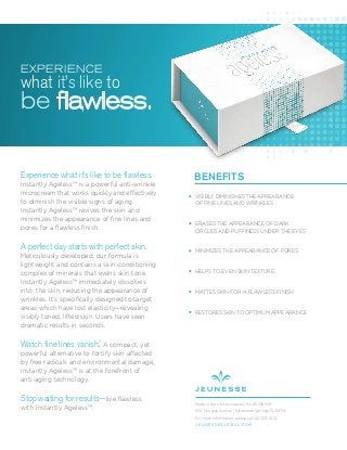 Experience what it’s like to be flawless.
Instantly Ageless™ is a powerful anti-wrinkle
microcream that works quickly and effectively
to diminish the visible signs of aging.
Instantly Ageless™ revives the skin and
minimizes the appearance of ﬁne lines and
pores for a ﬂawless ﬁnish.
A perfect day starts with perfect skin.
Meticulously developed, our formula is
lightweight and contains a skin-conditioning
complex of minerals that evens skin tone.
Instantly Ageless™ immediately dissolves
into the skin, reducing the appearance of
wrinkles. It’s speciﬁcally designed to target
areas which have lost elasticity—revealing
visibly toned, lifted skin. Users have seen
dramatic results in seconds.
Watch fine lines vanish.*
A compact, yet
powerful alternative to fortify skin affected
by free radicals and environmental damage,
Instantly Ageless™ is at the forefront of
anti-aging technology.
Stop waiting for results—live ﬂawless
with Instantly Ageless™.
BENEFITS
VISIBLY DIMINISHES THE APPEARANCE
OF FINE LINES AND WRINKLES
ERASES THE APPEARANCE OF DARK
CIRCLES AND PUFFINESS UNDER THE EYES
MINIMIZES THE APPEARANCE OF PORES
HELPS TO EVEN SKIN TEXTURE
MATTES SKIN FOR A FLAWLESS FINISH
RESTORES SKIN TO OPTIMUM APPEARANCE
Made in the USA exclusively for JEUNESSE®
650 Douglas Avenue | Altamonte Springs, FL 32714
For more information, please call: 407.215.7414
J E U N E S S E G LO B A L .C O M
EXPERIENCE
what it’s like to
be flawless.
 