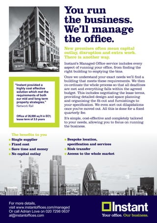 You run
                                     the business.
                                     We’ll manage
                                     the office.
                                     New premises often mean capital
                                     outlay, disruption and extra work.
                                     There is another way.
                                     Instant’s Managed Office service includes every
                                     aspect of running your office, from finding the
                                     right building to emptying the bins.
                                     Once we understand your exact needs we’ll find a
                                     building that meets these requirements. We then
   “Instant provided a               co-ordinate the whole process so that all deadlines
    highly cost effective            are met and everything falls within the agreed
    solution which met the           budget. This includes negotiating the lease terms,
    requirements of both
                                     providing detailed design and space planning
    our mid and long term
    property strategies.”            and organising the fit-out and furnishings to
    Network Rail                     your specification. We even sort out dilapidations
                                     once you’ve moved out. All this is done for a fixed
                                     quarterly fee.
    Office of 26,000 sq ft in EC1;
    lease term of 3.5 years          It’s simple, cost-effective and completely tailored
                                     to your needs, allowing you to focus on running
                                     the business.

 The benefits to you
 Single supplier                      Bespoke location,
 Fixed cost                           specification and services
 Save time and money                  Risk transfer
 No capital outlay                    Access to the whole market




For more details,
visit www.instantoffices.com/managed
Or call Adrian Love on 020 7298 0637
al@instantoffices.com
 