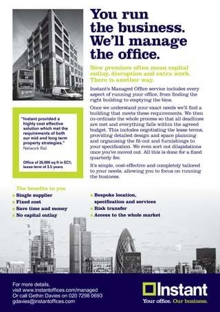 You run
                                     the business.
                                     We’ll manage
                                     the office.
                                     New premises often mean capital
                                     outlay, disruption and extra work.
                                     There is another way.
                                     Instant’s Managed Office service includes every
                                     aspect of running your office, from finding the
                                     right building to emptying the bins.
                                     Once we understand your exact needs we’ll find a
                                     building that meets these requirements. We then
   “Instant provided a               co-ordinate the whole process so that all deadlines
    highly cost effective            are met and everything falls within the agreed
    solution which met the           budget. This includes negotiating the lease terms,
    requirements of both
                                     providing detailed design and space planning
    our mid and long term
    property strategies.”            and organising the fit-out and furnishings to
    Network Rail                     your specification. We even sort out dilapidations
                                     once you’ve moved out. All this is done for a fixed
                                     quarterly fee.
    Office of 26,000 sq ft in EC1;
    lease term of 3.5 years          It’s simple, cost-effective and completely tailored
                                     to your needs, allowing you to focus on running
                                     the business.

 The benefits to you
 Single supplier                      Bespoke location,
 Fixed cost                           specification and services
 Save time and money                  Risk transfer
 No capital outlay                    Access to the whole market




For more details,
visit www.instantoffices.com/managed
Or call Gethin Davies on 020 7298 0693
gdavies@instantoffices.com
 