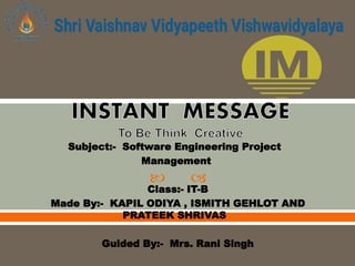  
Subject:- Software Engineering Project
Management
Class:- IT-B
Made By:- KAPIL ODIYA , ISMITH GEHLOT AND
PRATEEK SHRIVAS
Guided By:- Mrs. Rani Singh
 