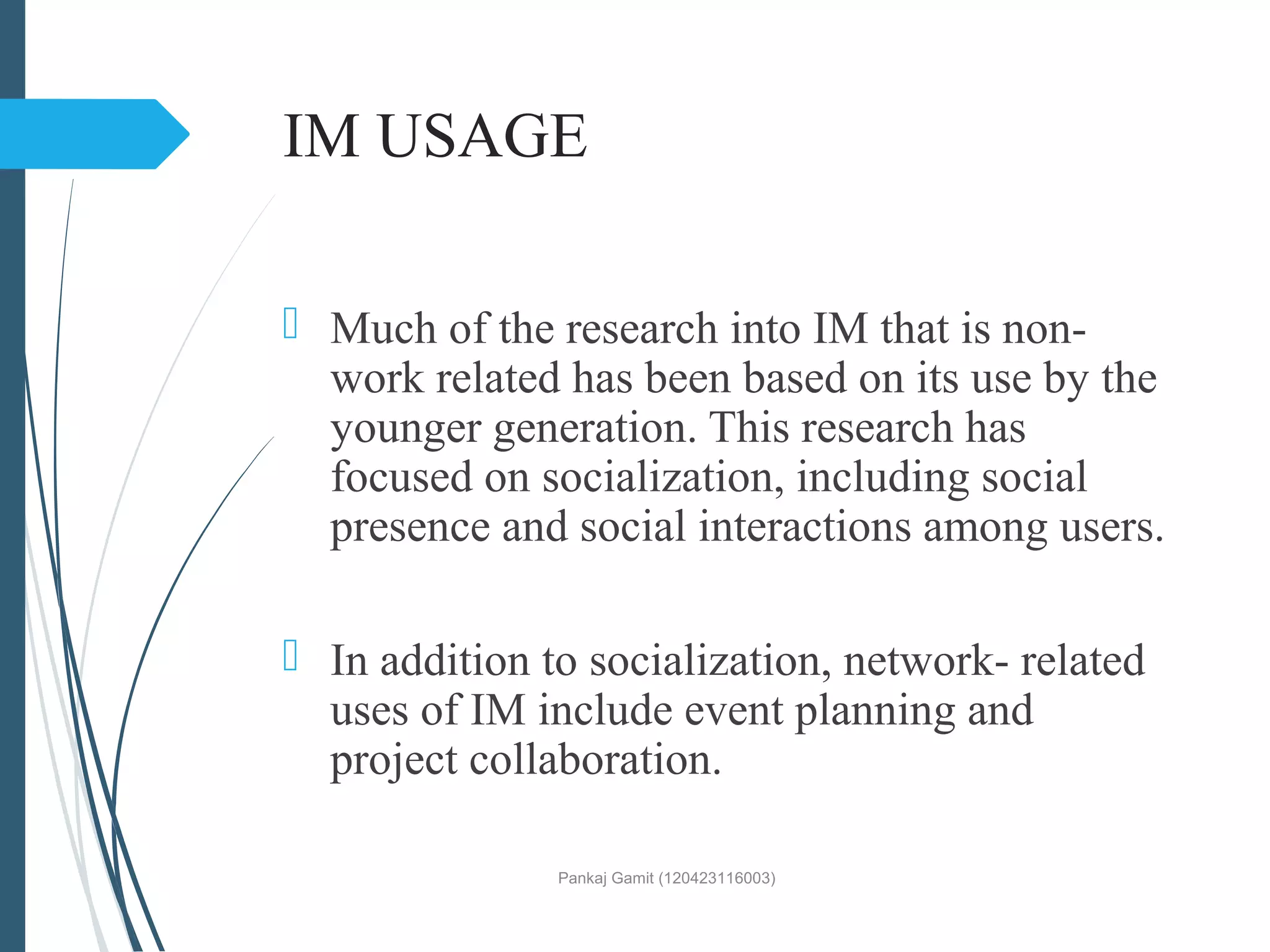 IM USAGE
 Much of the research into IM that is non-
work related has been based on its use by the
younger generation. This research has
focused on socialization, including social
presence and social interactions among users.
 In addition to socialization, network- related
uses of IM include event planning and
project collaboration.
Pankaj Gamit (120423116003)
 