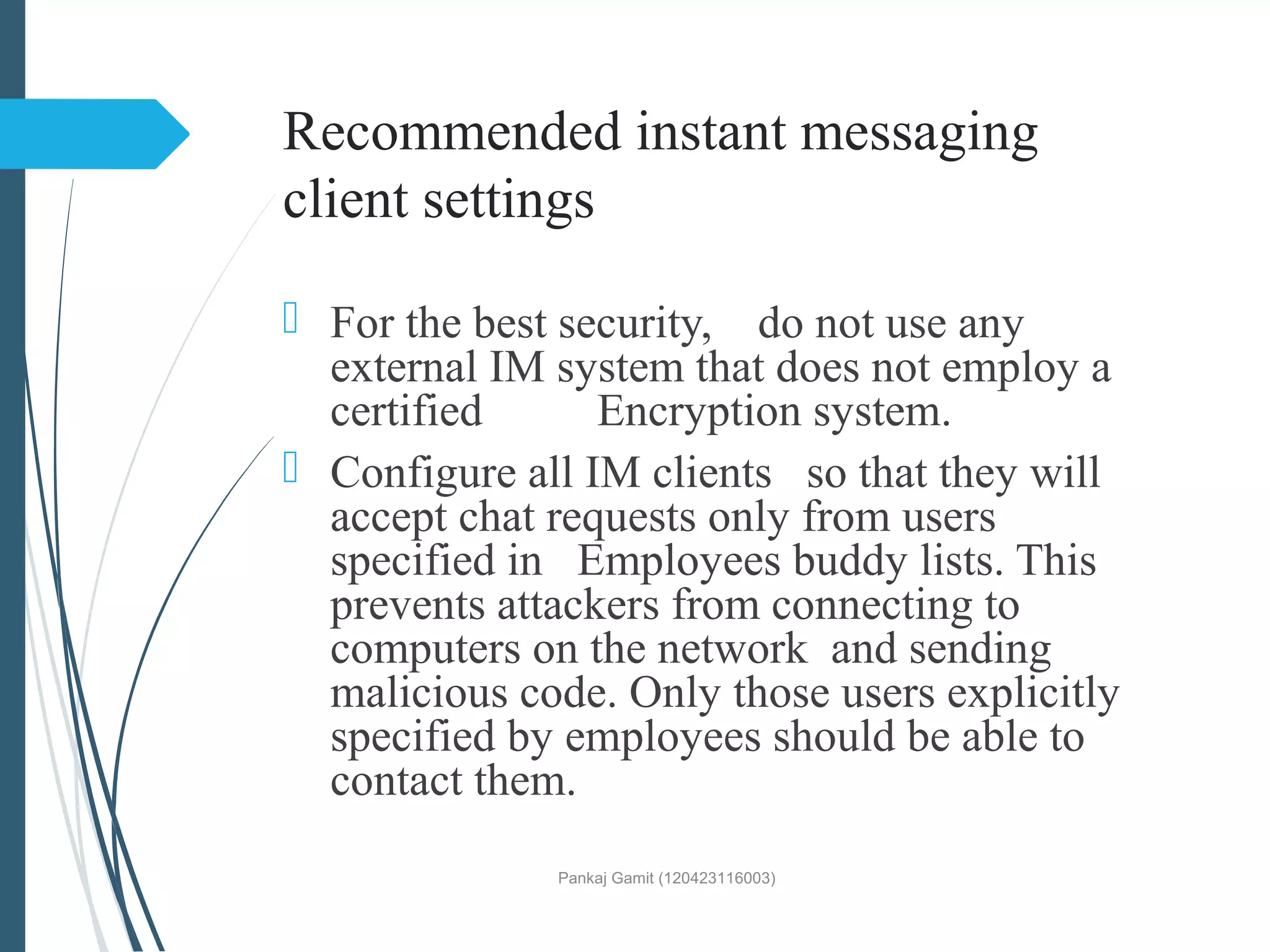 Recommended instant messaging
client settings
 For the best security, do not use any
external IM system that does not employ a
certified Encryption system.
 Configure all IM clients so that they will
accept chat requests only from users
specified in Employees buddy lists. This
prevents attackers from connecting to
computers on the network and sending
malicious code. Only those users explicitly
specified by employees should be able to
contact them.
Pankaj Gamit (120423116003)
 