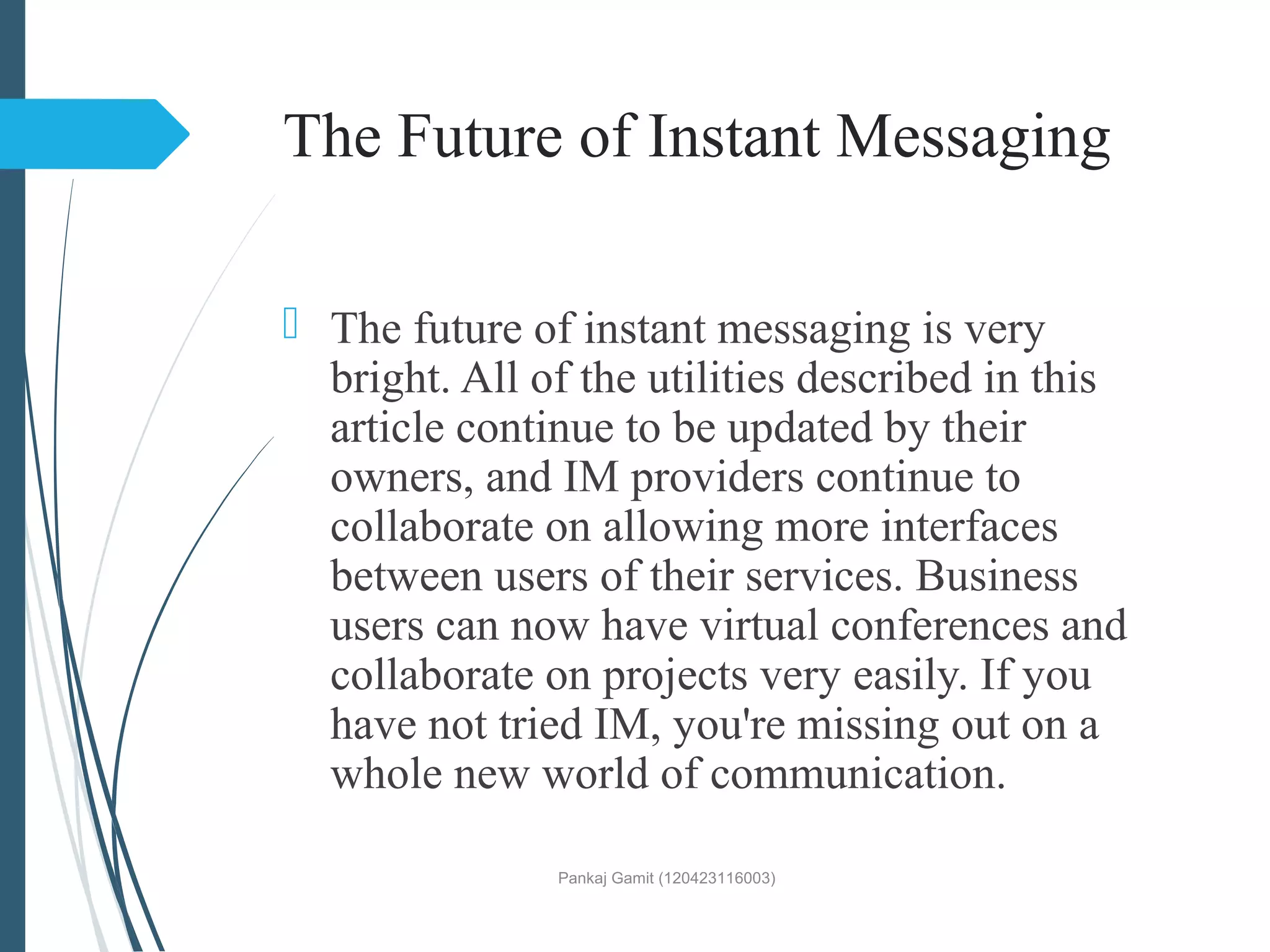 The Future of Instant Messaging
 The future of instant messaging is very
bright. All of the utilities described in this
article continue to be updated by their
owners, and IM providers continue to
collaborate on allowing more interfaces
between users of their services. Business
users can now have virtual conferences and
collaborate on projects very easily. If you
have not tried IM, you're missing out on a
whole new world of communication.
Pankaj Gamit (120423116003)
 
